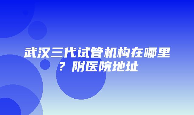 武汉三代试管机构在哪里？附医院地址