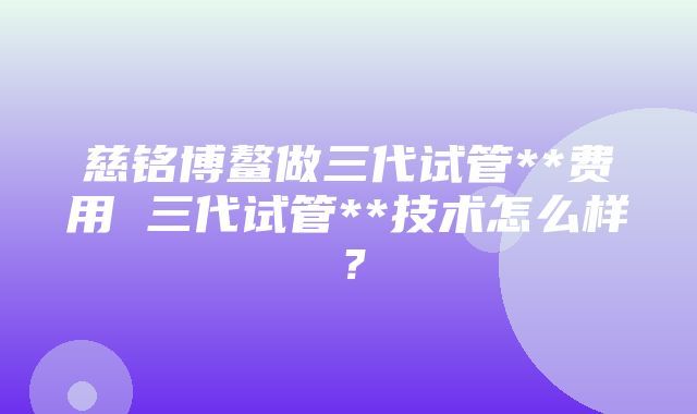 慈铭博鳌做三代试管**费用 三代试管**技术怎么样？