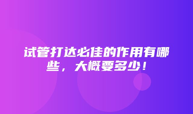 试管打达必佳的作用有哪些，大概要多少！