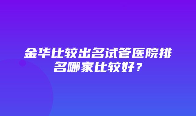 金华比较出名试管医院排名哪家比较好？