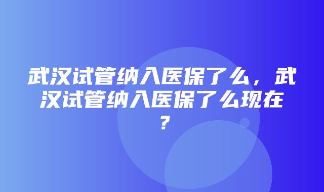 武汉试管纳入医保了么，武汉试管纳入医保了么现在？