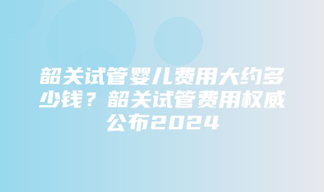 韶关试管婴儿费用大约多少钱？韶关试管费用权威公布2024