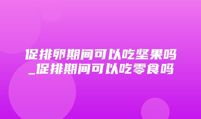 促排卵期间可以吃坚果吗_促排期间可以吃零食吗