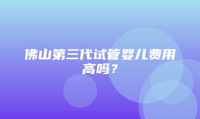 佛山第三代试管婴儿费用高吗？