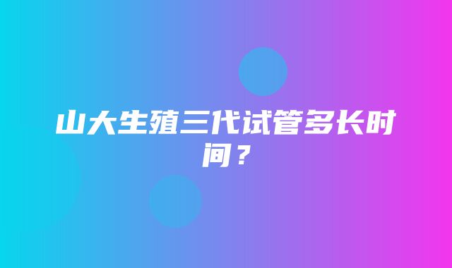 山大生殖三代试管多长时间？