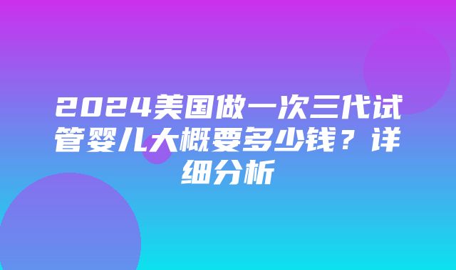 2024美国做一次三代试管婴儿大概要多少钱？详细分析