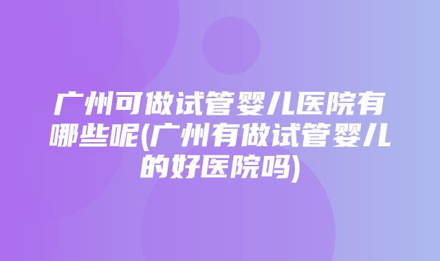 广州可做试管婴儿医院有哪些呢(广州有做试管婴儿的好医院吗)