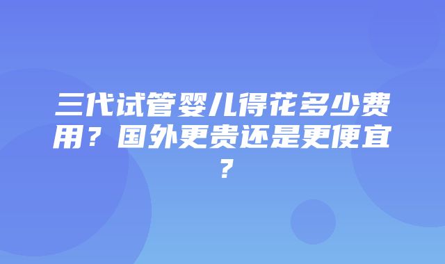 三代试管婴儿得花多少费用？国外更贵还是更便宜？