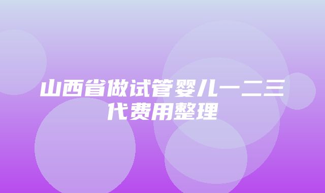 山西省做试管婴儿一二三代费用整理