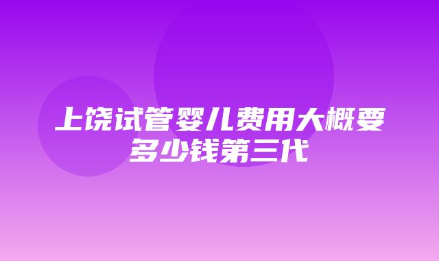 上饶试管婴儿费用大概要多少钱第三代