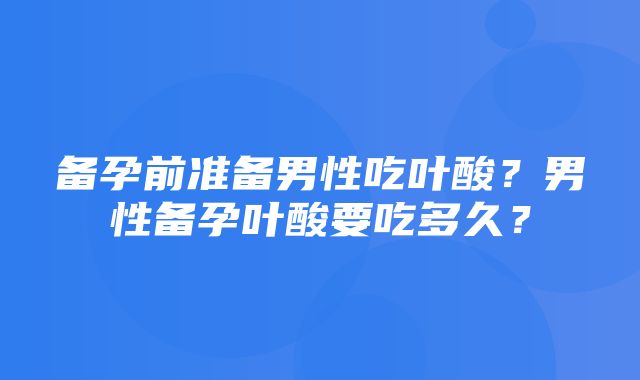 备孕前准备男性吃叶酸？男性备孕叶酸要吃多久？