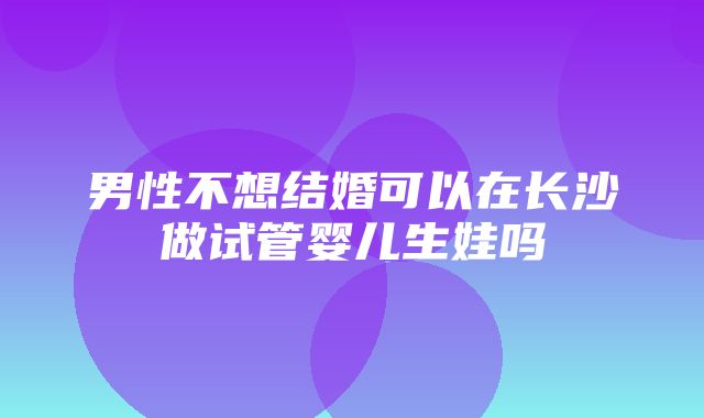 男性不想结婚可以在长沙做试管婴儿生娃吗