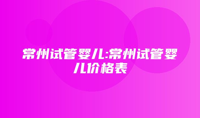 常州试管婴儿:常州试管婴儿价格表