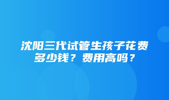 沈阳三代试管生孩子花费多少钱？费用高吗？