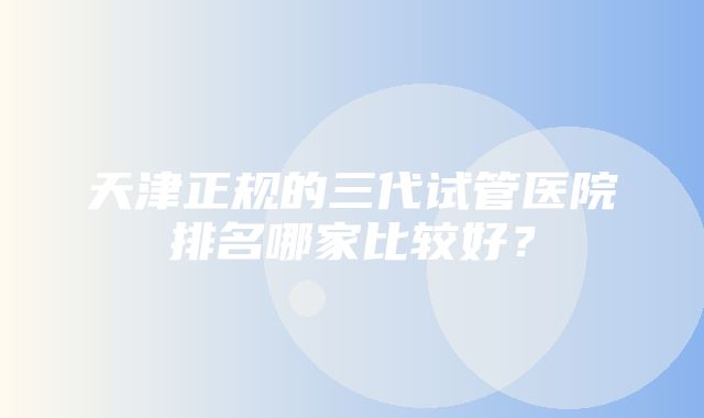 天津正规的三代试管医院排名哪家比较好？