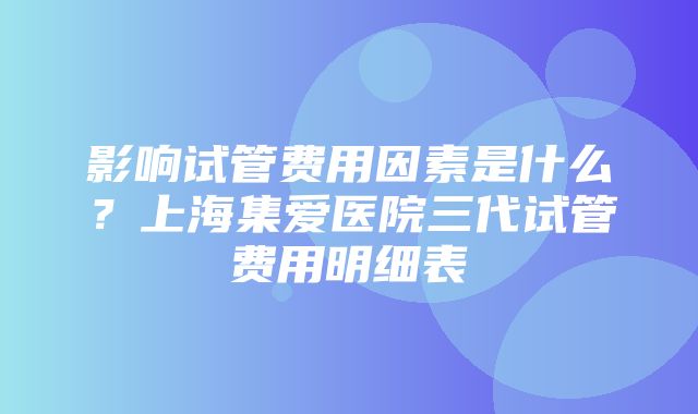 影响试管费用因素是什么？上海集爱医院三代试管费用明细表