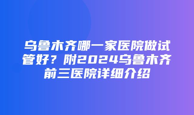 乌鲁木齐哪一家医院做试管好？附2024乌鲁木齐前三医院详细介绍