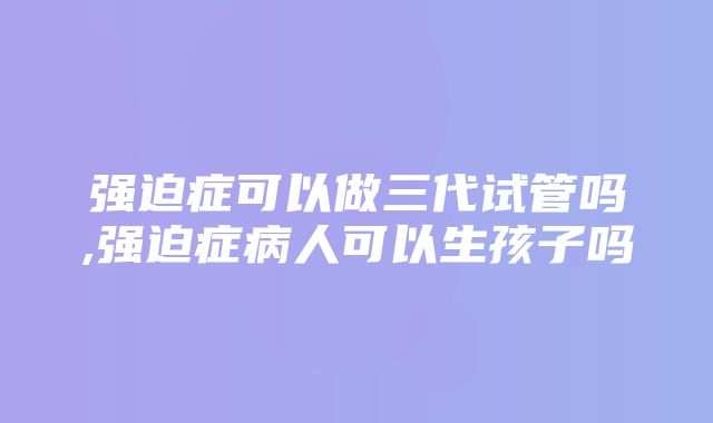 强迫症可以做三代试管吗,强迫症病人可以生孩子吗