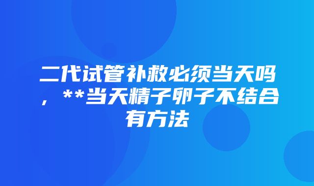 二代试管补救必须当天吗，**当天精子卵子不结合有方法