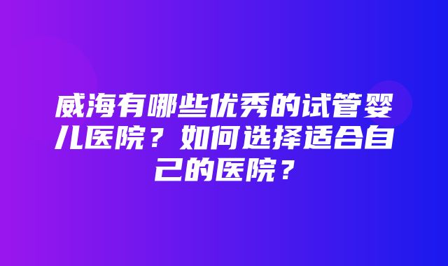 威海有哪些优秀的试管婴儿医院？如何选择适合自己的医院？