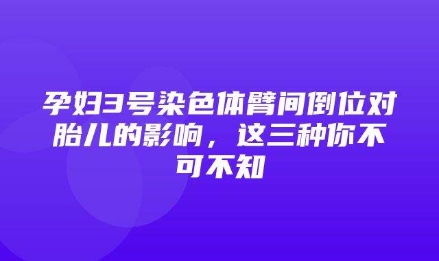 孕妇3号染色体臂间倒位对胎儿的影响，这三种你不可不知