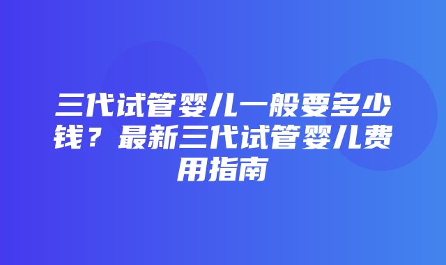 三代试管婴儿一般要多少钱？最新三代试管婴儿费用指南