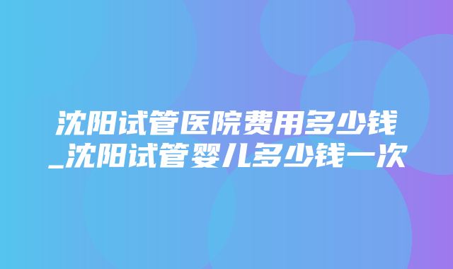 沈阳试管医院费用多少钱_沈阳试管婴儿多少钱一次