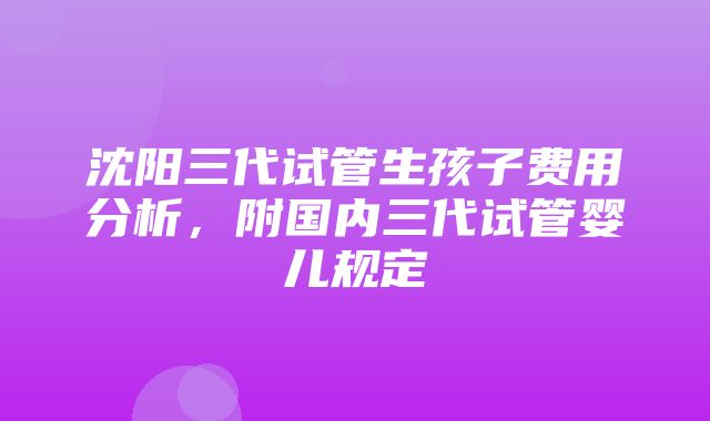 沈阳三代试管生孩子费用分析，附国内三代试管婴儿规定