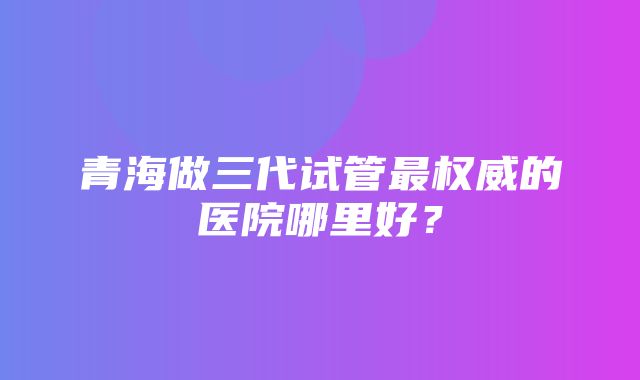 青海做三代试管最权威的医院哪里好？