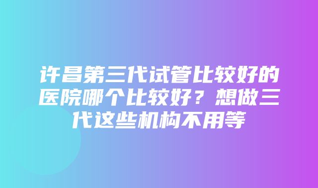 许昌第三代试管比较好的医院哪个比较好？想做三代这些机构不用等