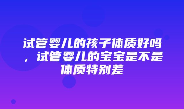 试管婴儿的孩子体质好吗，试管婴儿的宝宝是不是体质特别差