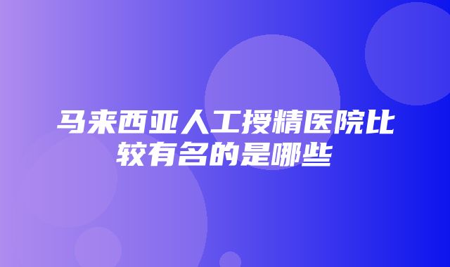 马来西亚人工授精医院比较有名的是哪些