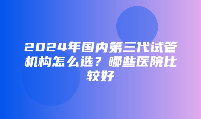 2024年国内第三代试管机构怎么选？哪些医院比较好