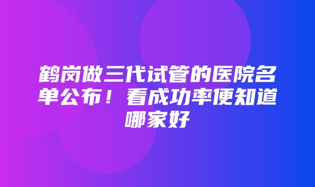 鹤岗做三代试管的医院名单公布！看成功率便知道哪家好