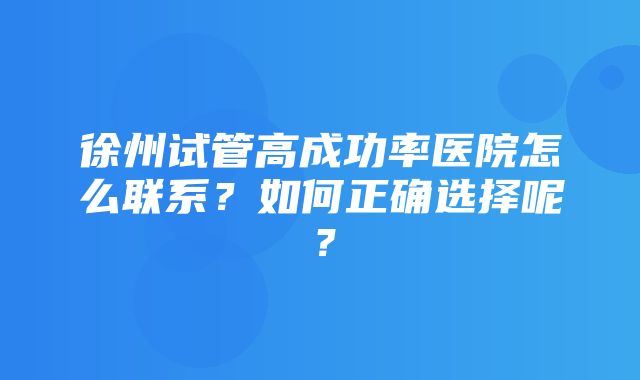 徐州试管高成功率医院怎么联系？如何正确选择呢？