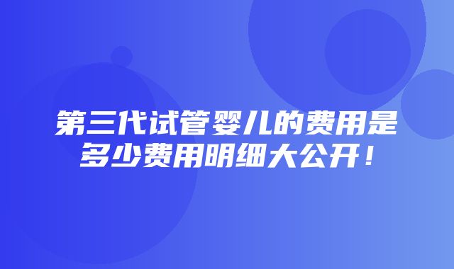 第三代试管婴儿的费用是多少费用明细大公开！