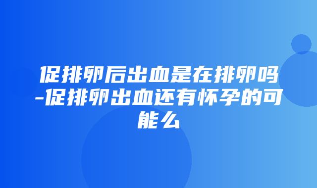 促排卵后出血是在排卵吗-促排卵出血还有怀孕的可能么