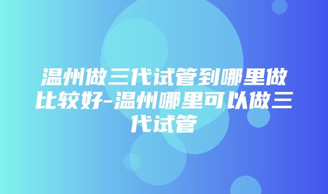 温州做三代试管到哪里做比较好-温州哪里可以做三代试管