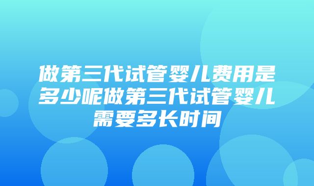 做第三代试管婴儿费用是多少呢做第三代试管婴儿需要多长时间