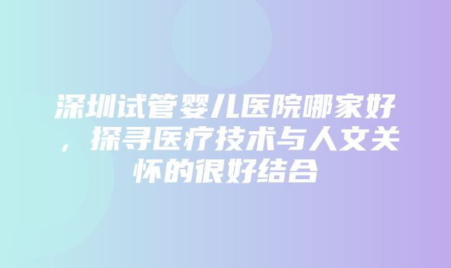 深圳试管婴儿医院哪家好，探寻医疗技术与人文关怀的很好结合