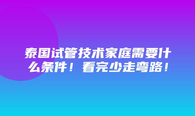 泰国试管技术家庭需要什么条件！看完少走弯路！