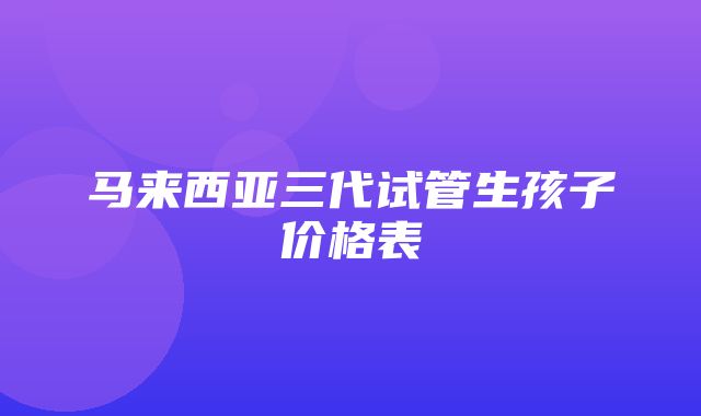 马来西亚三代试管生孩子价格表