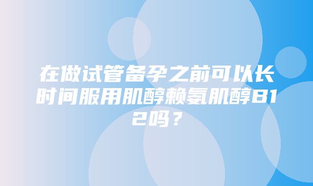 在做试管备孕之前可以长时间服用肌醇赖氨肌醇B12吗？