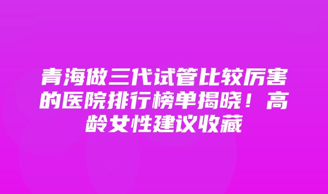 青海做三代试管比较厉害的医院排行榜单揭晓！高龄女性建议收藏