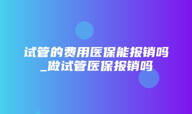 试管的费用医保能报销吗_做试管医保报销吗