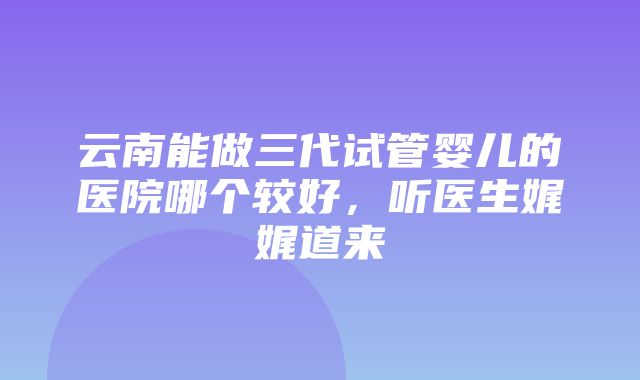 云南能做三代试管婴儿的医院哪个较好，听医生娓娓道来