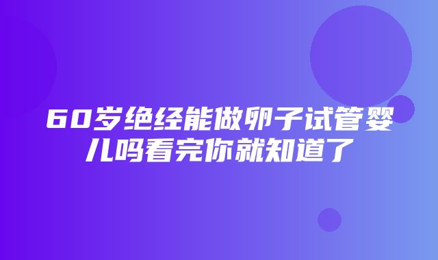 60岁绝经能做卵子试管婴儿吗看完你就知道了