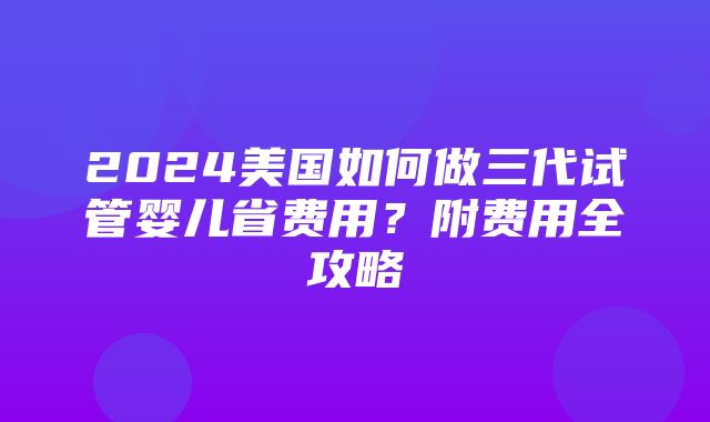 2024美国如何做三代试管婴儿省费用？附费用全攻略