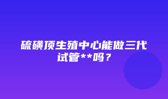 硫磺顶生殖中心能做三代试管**吗？