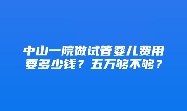 中山一院做试管婴儿费用要多少钱？五万够不够？